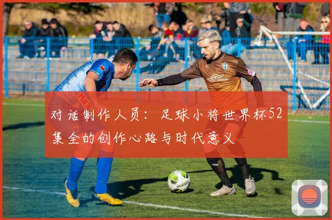 对话制作人员：足球小将世界杯52集全的创作心路与时代意义