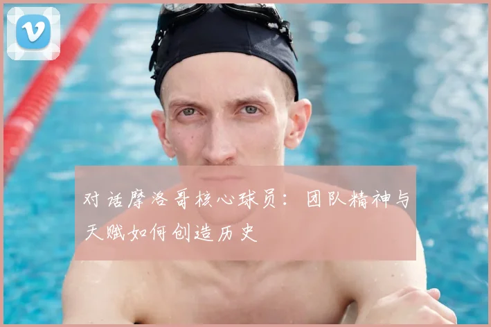 对话摩洛哥核心球员：团队精神与天赋如何创造历史
