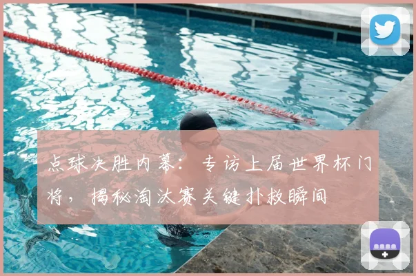 点球决胜内幕：专访上届世界杯门将，揭秘淘汰赛关键扑救瞬间