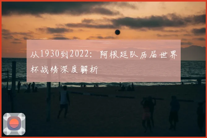 从1930到2022：阿根廷队历届世界杯战绩深度解析