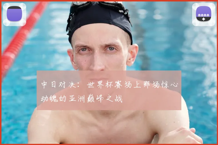 中日对决：世界杯赛场上那场惊心动魄的亚洲巅峰之战