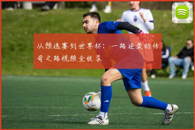 从预选赛到世界杯：一路逆袭的传奇之路视频全收录