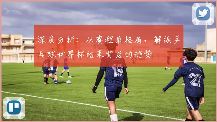 深度分析：从赛程看格局，解读乒乓球世界杯结果背后的趋势