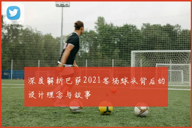 深度解析巴萨2021客场球衣背后的设计理念与故事