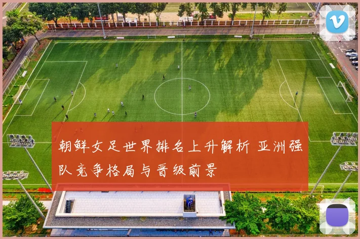 朝鲜女足世界排名上升解析 亚洲强队竞争格局与晋级前景