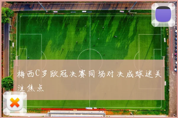 梅西C罗欧冠决赛同场对决成球迷关注焦点