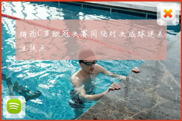 梅西C罗欧冠决赛同场对决成球迷关注焦点