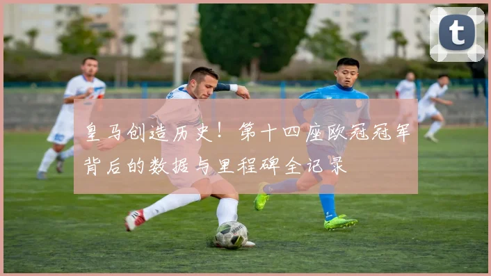 皇马创造历史！第十四座欧冠冠军背后的数据与里程碑全记录