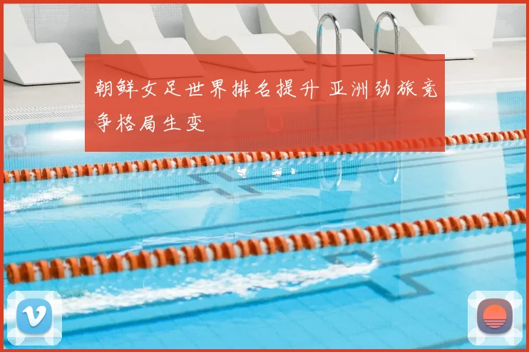 朝鲜女足世界排名提升 亚洲劲旅竞争格局生变