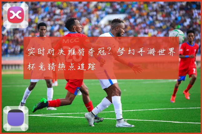 实时对决谁将夺冠？梦幻手游世界杯竞猜热点追踪