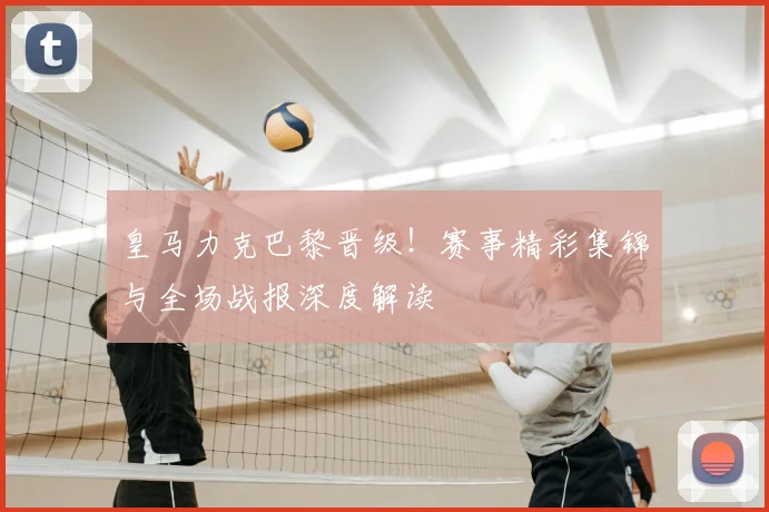 皇马力克巴黎晋级！赛事精彩集锦与全场战报深度解读