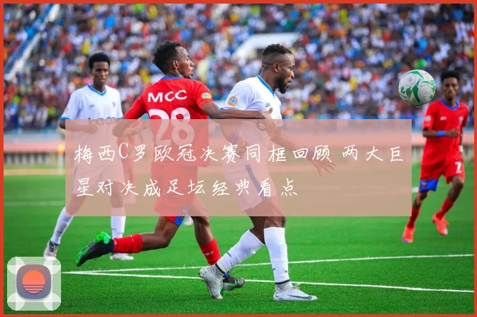 梅西C罗欧冠决赛同框回顾 两大巨星对决成足坛经典看点