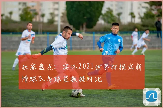 独家盘点：实况2021世界杯模式新增球队与球星数据对比