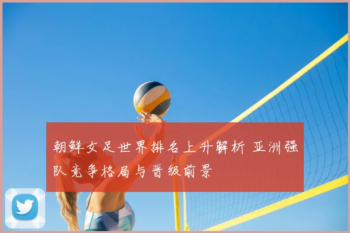 朝鲜女足世界排名上升解析 亚洲强队竞争格局与晋级前景