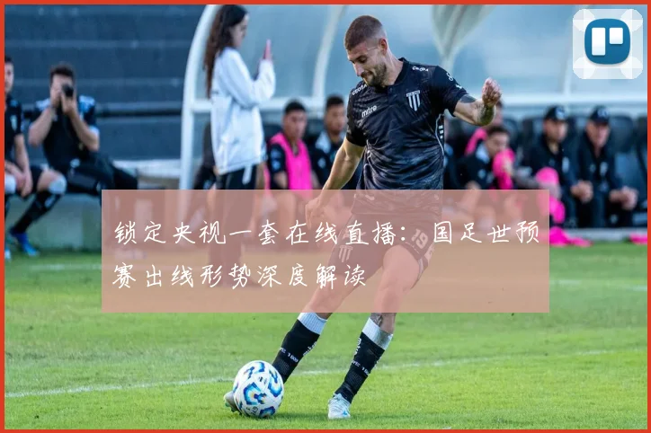 锁定央视一套在线直播：国足世预赛出线形势深度解读